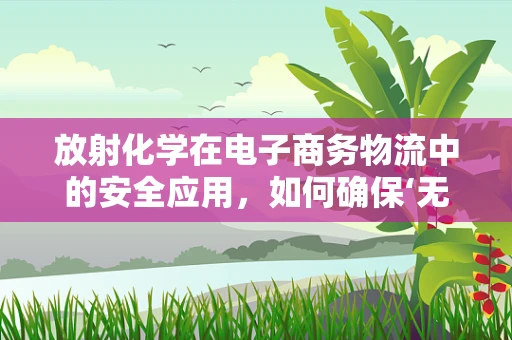 放射化学在电子商务物流中的安全应用，如何确保‘无形’的辐射不‘隐’患？
