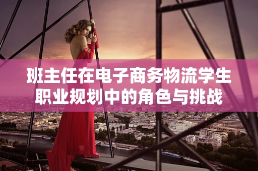 班主任在电子商务物流学生职业规划中的角色与挑战