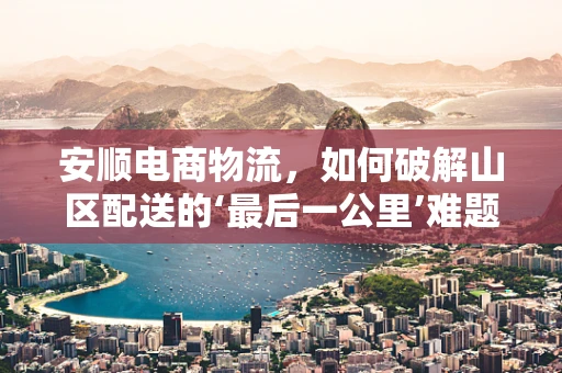 安顺电商物流，如何破解山区配送的‘最后一公里’难题？