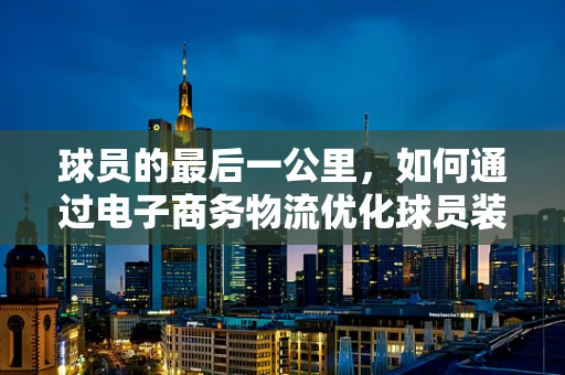 球员的最后一公里，如何通过电子商务物流优化球员装备配送？