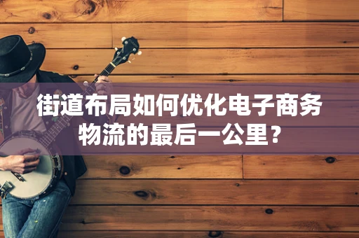 街道布局如何优化电子商务物流的最后一公里？