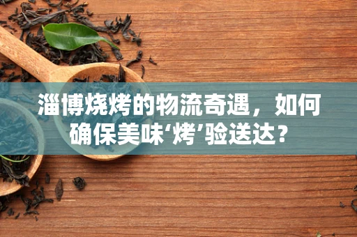 淄博烧烤的物流奇遇，如何确保美味‘烤’验送达？