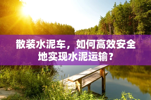 散装水泥车，如何高效安全地实现水泥运输？