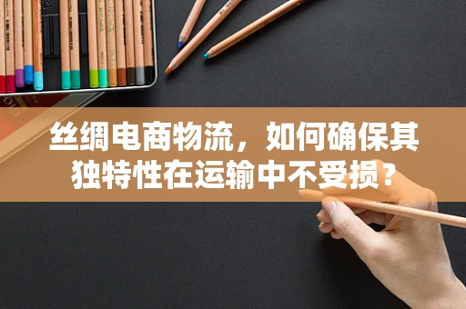 丝绸电商物流，如何确保其独特性在运输中不受损？