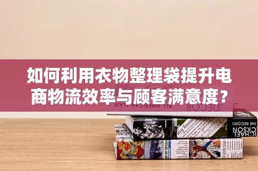 如何利用衣物整理袋提升电商物流效率与顾客满意度？
