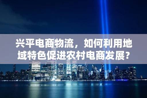 兴平电商物流，如何利用地域特色促进农村电商发展？