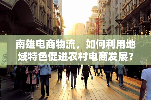 南雄电商物流，如何利用地域特色促进农村电商发展？