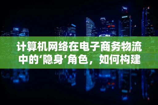 计算机网络在电子商务物流中的‘隐身’角色，如何构建高效、安全的物流网络？