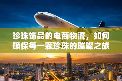 珍珠饰品的电商物流，如何确保每一颗珍珠的璀璨之旅？
