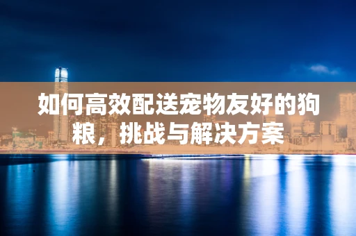 如何高效配送宠物友好的狗粮，挑战与解决方案
