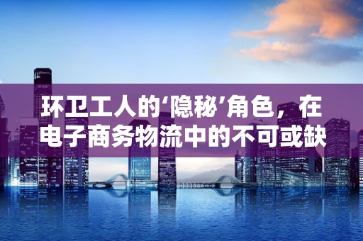 环卫工人的‘隐秘’角色，在电子商务物流中的不可或缺性