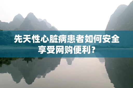 先天性心脏病患者如何安全享受网购便利？