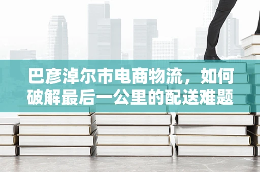 巴彦淖尔市电商物流，如何破解最后一公里的配送难题？