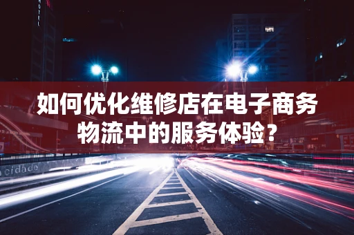 如何优化维修店在电子商务物流中的服务体验？