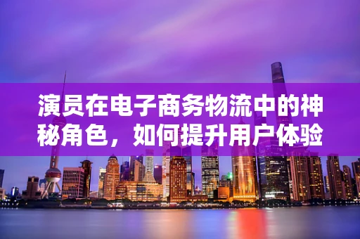 演员在电子商务物流中的神秘角色，如何提升用户体验？