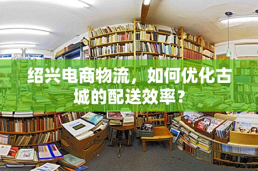 绍兴电商物流，如何优化古城的配送效率？