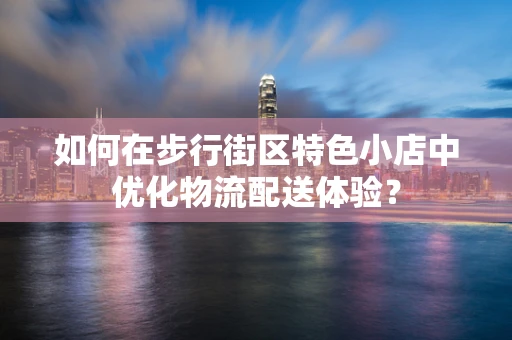 如何在步行街区特色小店中优化物流配送体验？