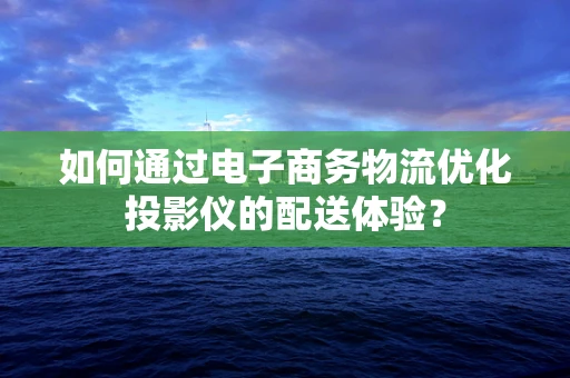 如何通过电子商务物流优化投影仪的配送体验？