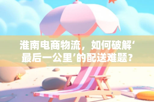 淮南电商物流，如何破解‘最后一公里’的配送难题？