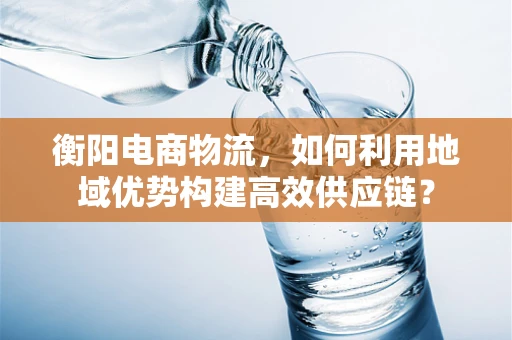 衡阳电商物流，如何利用地域优势构建高效供应链？