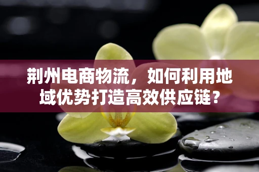 荆州电商物流，如何利用地域优势打造高效供应链？