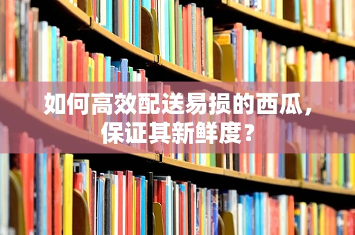 如何高效配送易损的西瓜，保证其新鲜度？