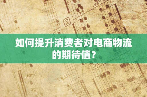 如何提升消费者对电商物流的期待值？