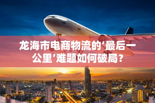 龙海市电商物流的‘最后一公里’难题如何破局？