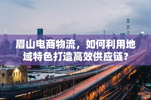 眉山电商物流，如何利用地域特色打造高效供应链？