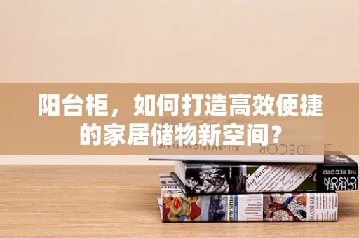 阳台柜，如何打造高效便捷的家居储物新空间？