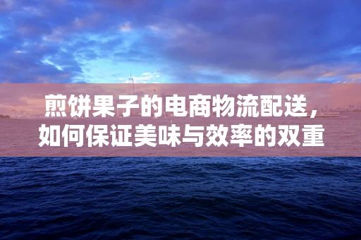 煎饼果子的电商物流配送，如何保证美味与效率的双重飞跃？