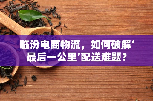 临汾电商物流，如何破解‘最后一公里’配送难题？