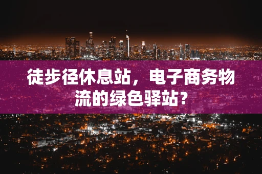 徒步径休息站，电子商务物流的绿色驿站？