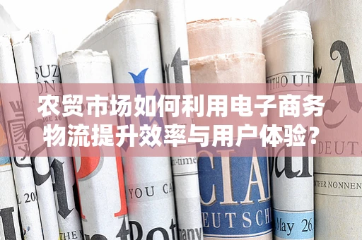 农贸市场如何利用电子商务物流提升效率与用户体验？