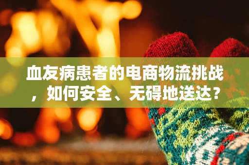 血友病患者的电商物流挑战，如何安全、无碍地送达？