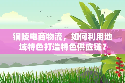 铜陵电商物流，如何利用地域特色打造特色供应链？