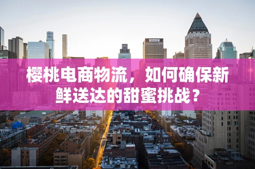 樱桃电商物流，如何确保新鲜送达的甜蜜挑战？