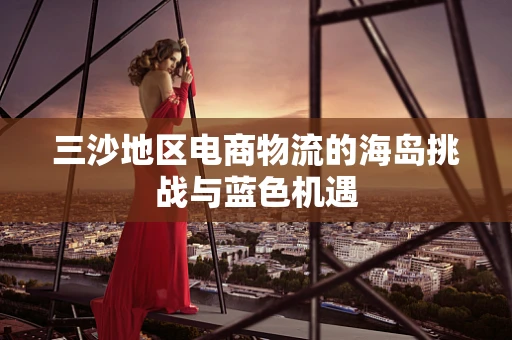 三沙地区电商物流的海岛挑战与蓝色机遇
