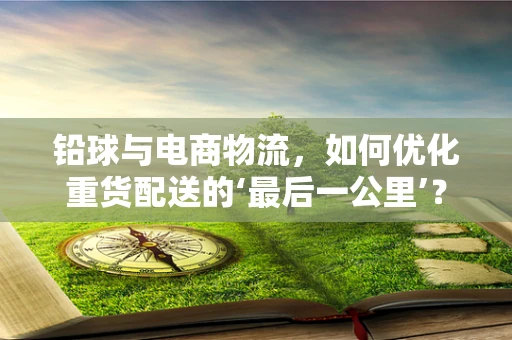 铅球与电商物流，如何优化重货配送的‘最后一公里’？