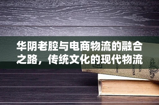 华阴老腔与电商物流的融合之路，传统文化的现代物流挑战