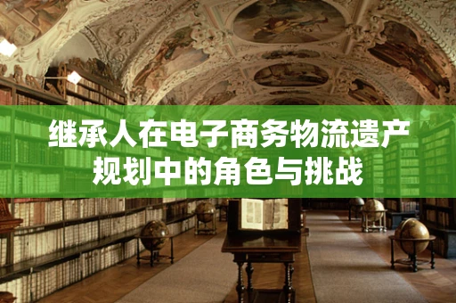 继承人在电子商务物流遗产规划中的角色与挑战