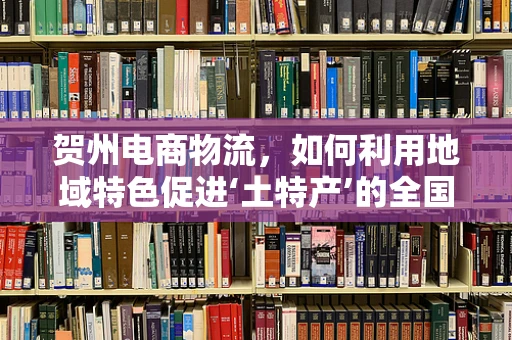 贺州电商物流，如何利用地域特色促进‘土特产’的全国流通？