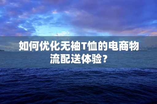 如何优化无袖T恤的电商物流配送体验？