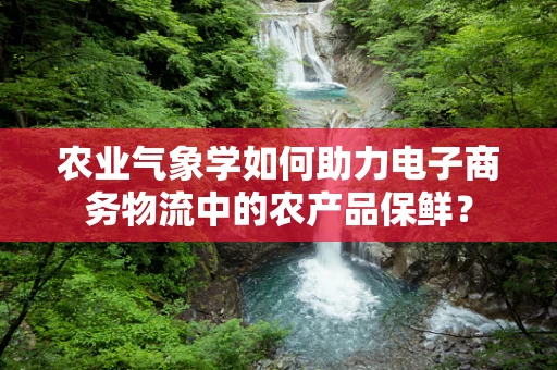 农业气象学如何助力电子商务物流中的农产品保鲜？