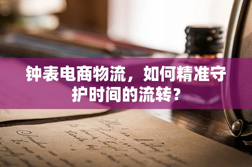 钟表电商物流，如何精准守护时间的流转？