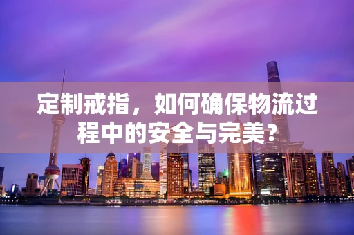 定制戒指，如何确保物流过程中的安全与完美？