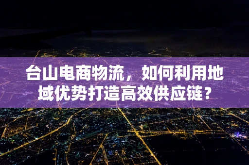 台山电商物流，如何利用地域优势打造高效供应链？