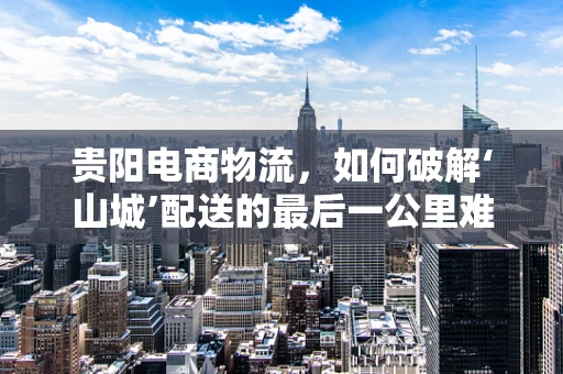 贵阳电商物流，如何破解‘山城’配送的最后一公里难题？