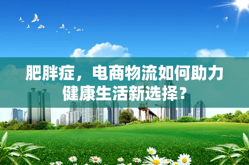 肥胖症，电商物流如何助力健康生活新选择？