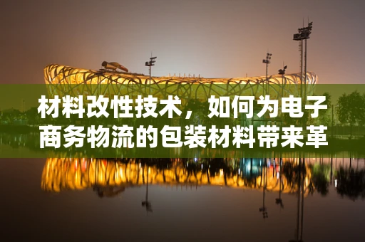 材料改性技术，如何为电子商务物流的包装材料带来革新？